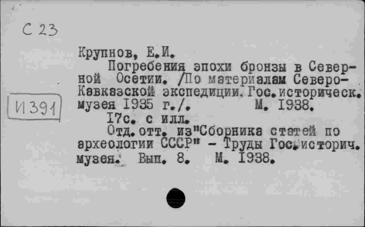 ﻿С 23
И 394
Крупнов, Е.И.
Погребений эпохи бронзы в Северной Осетии. /По .материалам Северо-Кавказской экспедиции. Гос.историческ. музея 1935 г,/. М. 1938.
17с. с илл.
Отд. отт. из”Сборника статей по археологии СССР’1 - Труды Росшиеторич. музея. Вып. 8. М. 1938.